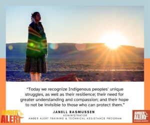 Photo of Native American female at dawn/dusk with this quote from Janell Rasmussen, Administrator of the AMBER Alert Training & Technical Assistance Program (AATTAP): "Today we recognize Indigenous peoples' unique struggles, as well as their resilience; their need for greater understanding and compassion; and their hope to not be invisible to those who can protect them."